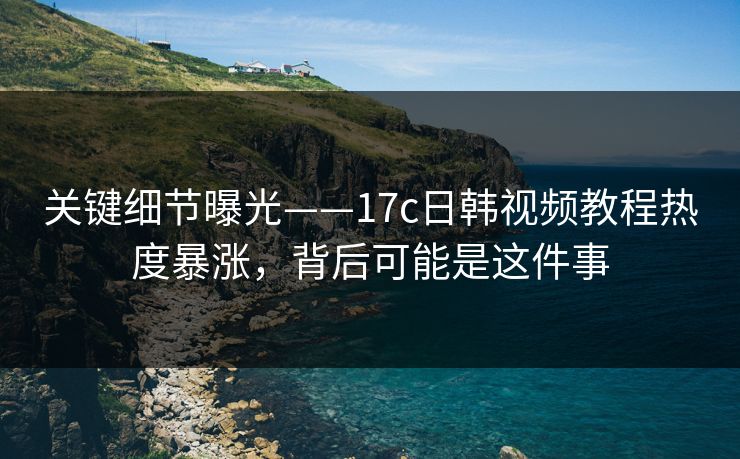 关键细节曝光——17c日韩视频教程热度暴涨，背后可能是这件事