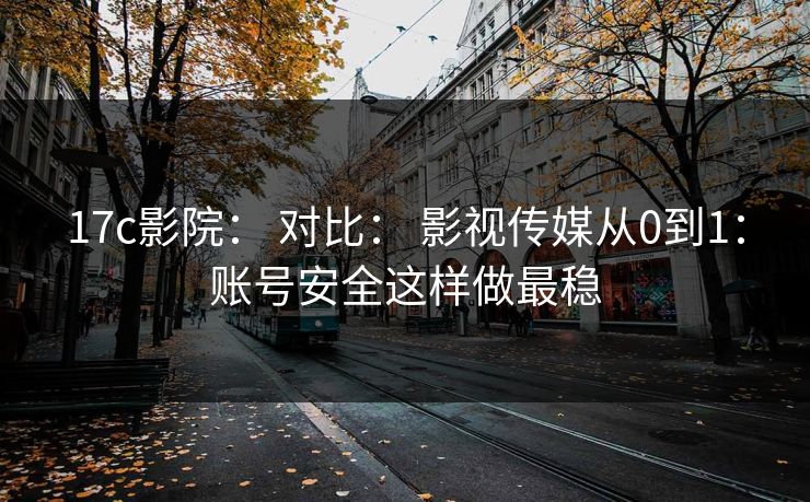 17c影院： 对比： 影视传媒从0到1：账号安全这样做最稳