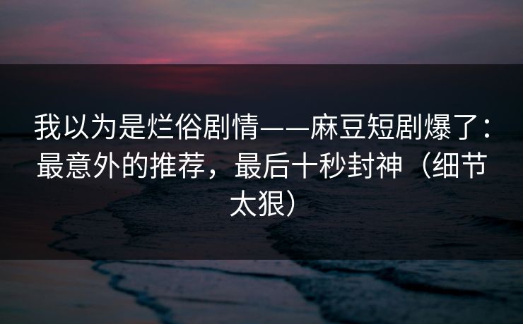 我以为是烂俗剧情——麻豆短剧爆了：最意外的推荐，最后十秒封神（细节太狠）
