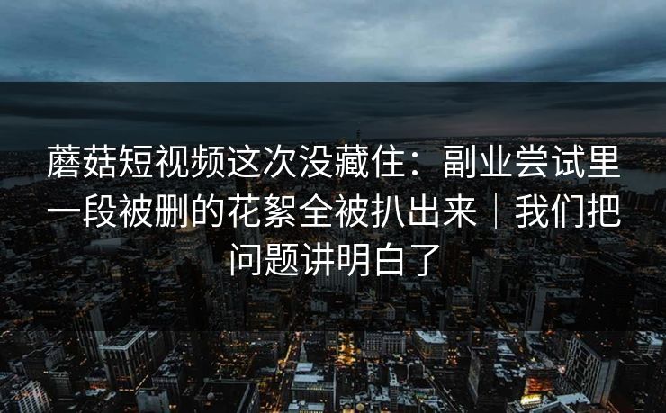 蘑菇短视频这次没藏住：副业尝试里一段被删的花絮全被扒出来｜我们把问题讲明白了