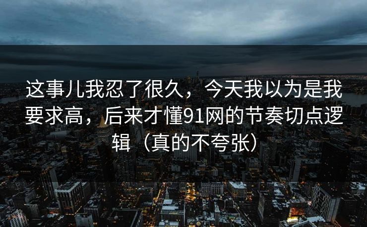 这事儿我忍了很久，今天我以为是我要求高，后来才懂91网的节奏切点逻辑（真的不夸张）