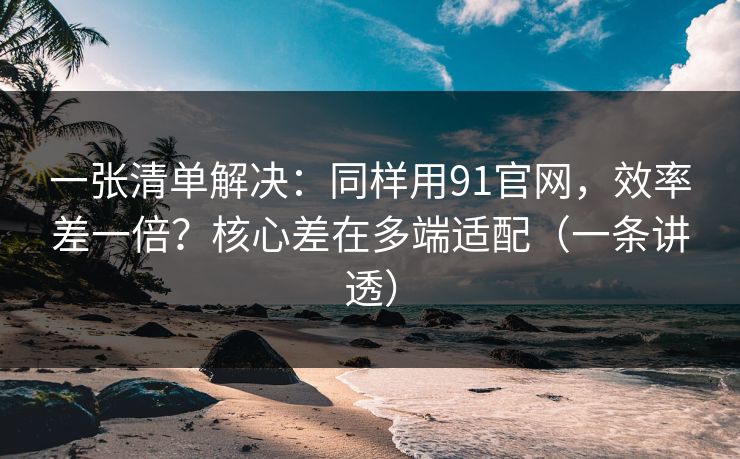 一张清单解决：同样用91官网，效率差一倍？核心差在多端适配（一条讲透）