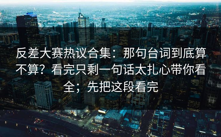 反差大赛热议合集：那句台词到底算不算？看完只剩一句话太扎心带你看全；先把这段看完