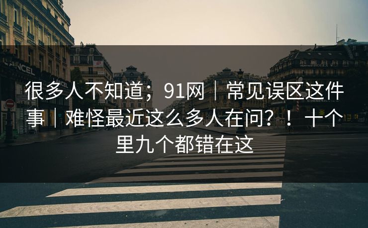 很多人不知道；91网｜常见误区这件事｜难怪最近这么多人在问？！十个里九个都错在这