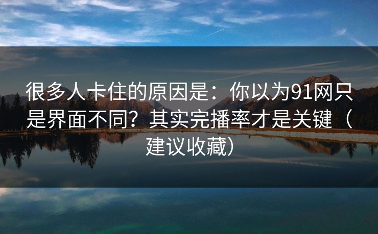 很多人卡住的原因是：你以为91网只是界面不同？其实完播率才是关键（建议收藏）
