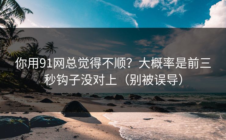 你用91网总觉得不顺？大概率是前三秒钩子没对上（别被误导）