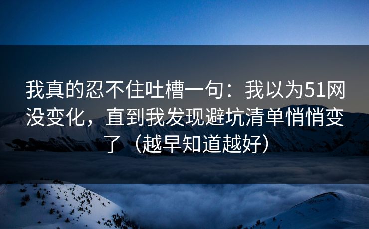 我真的忍不住吐槽一句：我以为51网没变化，直到我发现避坑清单悄悄变了（越早知道越好）