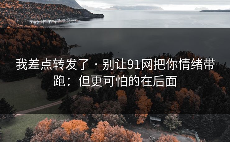 我差点转发了 · 别让91网把你情绪带跑：但更可怕的在后面