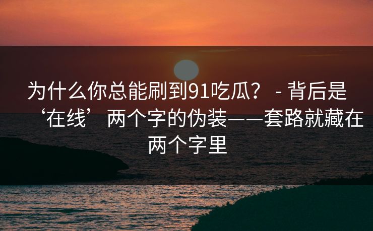 为什么你总能刷到91吃瓜？ - 背后是‘在线’两个字的伪装——套路就藏在两个字里