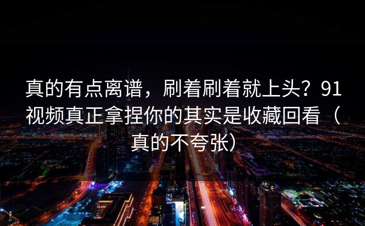 真的有点离谱，刷着刷着就上头？91视频真正拿捏你的其实是收藏回看（真的不夸张）
