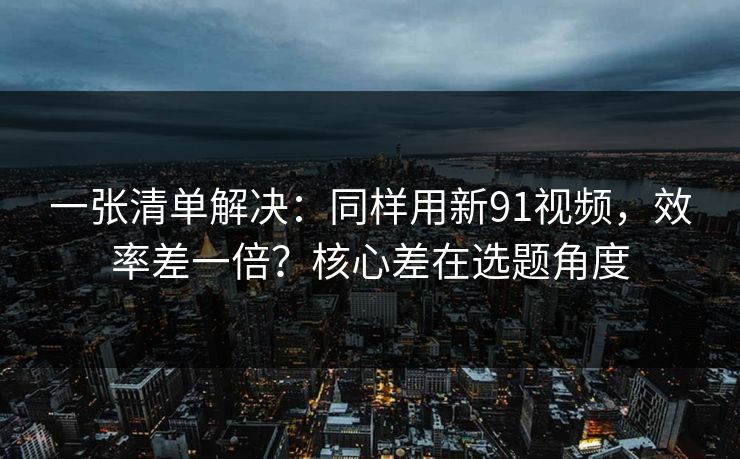 一张清单解决：同样用新91视频，效率差一倍？核心差在选题角度