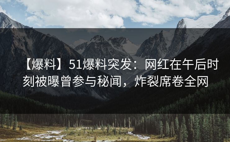 【爆料】51爆料突发：网红在午后时刻被曝曾参与秘闻，炸裂席卷全网