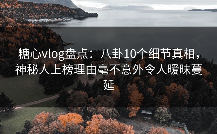 糖心vlog盘点：八卦10个细节真相，神秘人上榜理由毫不意外令人暧昧蔓延