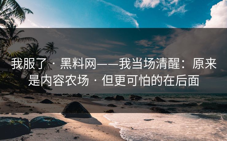 我服了 · 黑料网——我当场清醒：原来是内容农场 · 但更可怕的在后面