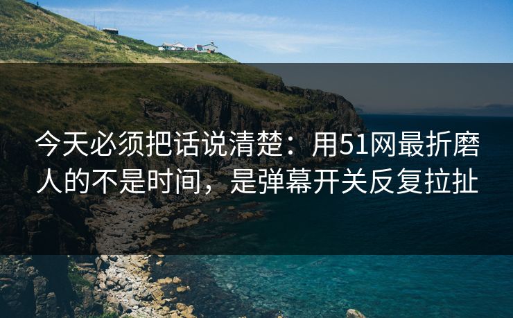 今天必须把话说清楚：用51网最折磨人的不是时间，是弹幕开关反复拉扯