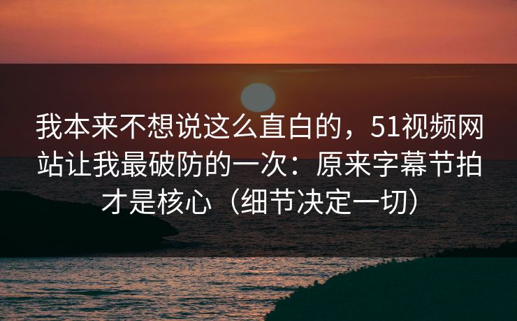 我本来不想说这么直白的，51视频网站让我最破防的一次：原来字幕节拍才是核心（细节决定一切）